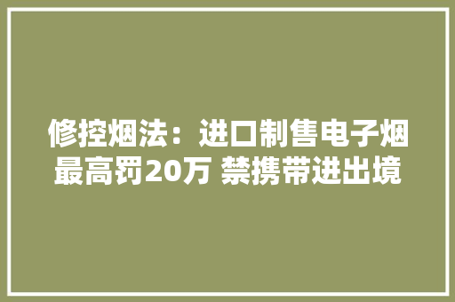 修控烟法：进口制售电子烟最高罚20万 禁携带进出境