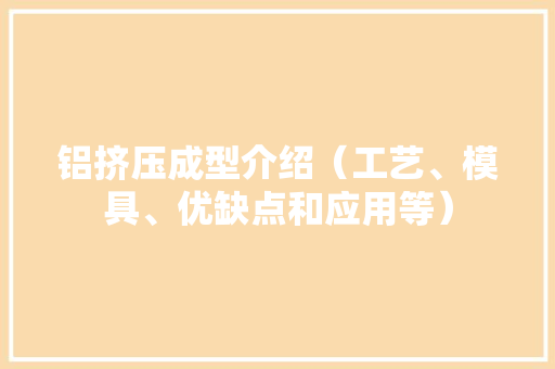 铝挤压成型介绍（工艺、模具、优缺点和应用等）
