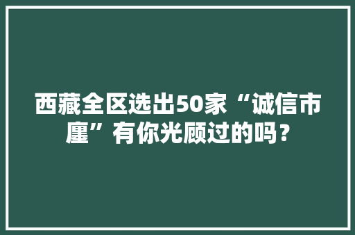 西藏全区选出50家“诚信市廛”有你光顾过的吗？