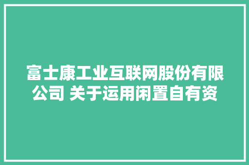 富士康工业互联网股份有限公司 关于运用闲置自有资金购买理家当品 和结构性存款的通知书记