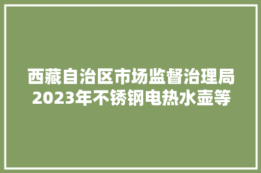 西藏自治区市场监督治理局2023年不锈钢电热水壶等23种产品自治区监督抽查产品及企业名单通知书记