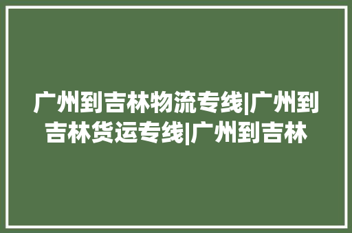 广州到吉林物流专线|广州到吉林货运专线|广州到吉林空运公司
