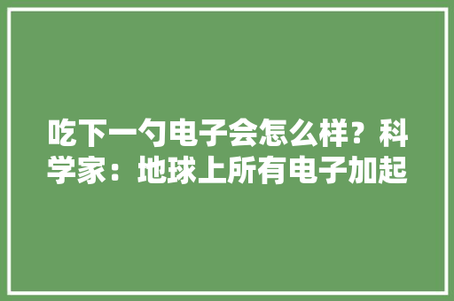 吃下一勺电子会怎么样？科学家：地球上所有电子加起来都不足,我们一起上学去吧英语怎么说。