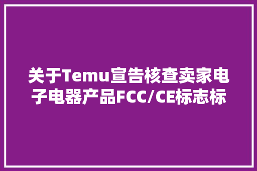 关于Temu宣告核查卖家电子电器产品FCC/CE标志标签的通知书记