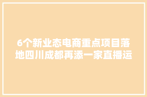 6个新业态电商重点项目落地四川成都再添一家直播运营中央