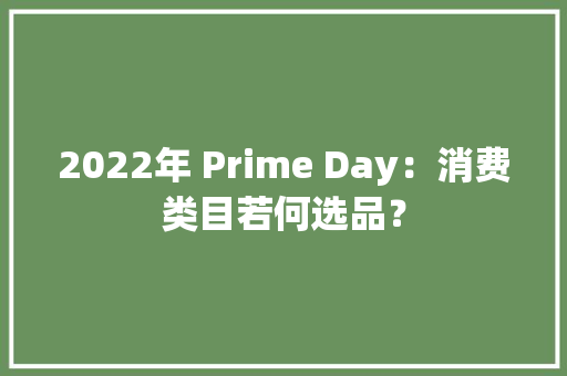 2022年 Prime Day：消费类目若何选品？,消费者协会在线咨询。