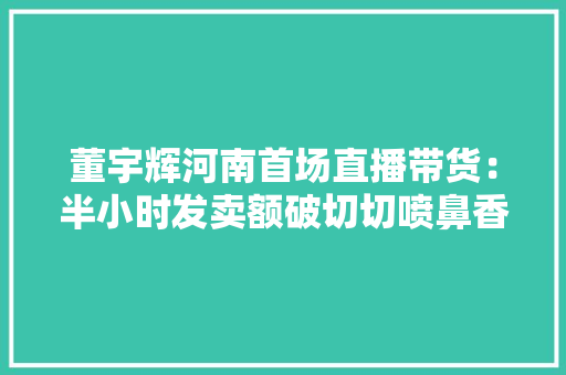 董宇辉河南首场直播带货：半小时发卖额破切切喷鼻香油销量相当于厂家忙活好几年