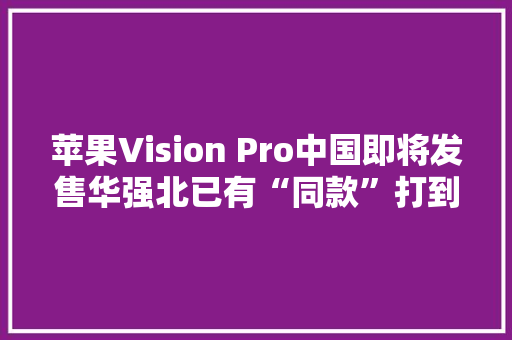 苹果Vision Pro中国即将发售华强北已有“同款”打到千元价位段