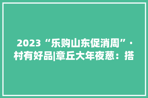 2023“乐购山东促消周”·村有好品|章丘大年夜葱：搭乘电商快车成为农民创业致富的支柱家当