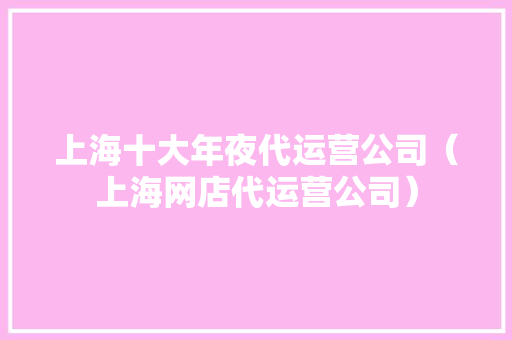 上海十大年夜代运营公司（上海网店代运营公司）
