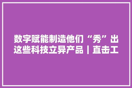 数字赋能制造他们“秀”出这些科技立异产品｜直击工博会