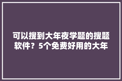 可以搜到大年夜学题的搜题软件？5个免费好用的大年夜学生搜题对象