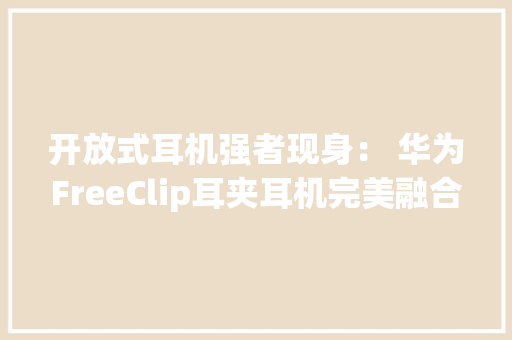开放式耳机强者现身： 华为FreeClip耳夹耳机完美融合美学与科技