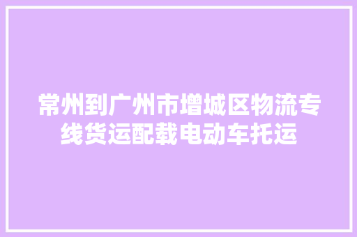 常州到广州市增城区物流专线货运配载电动车托运