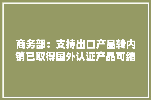 商务部：支持出口产品转内销已取得国外认证产品可缩短认证时间