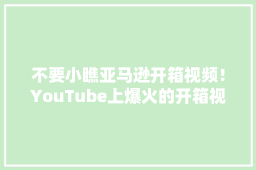 不要小瞧亚马逊开箱视频！YouTube上爆火的开箱视频怎么拍？
