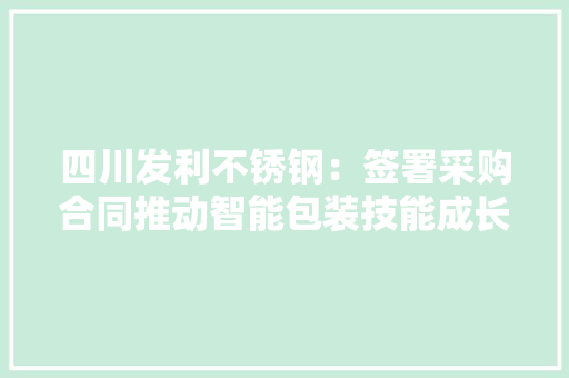 四川发利不锈钢：签署采购合同推动智能包装技能成长,发利大厦。