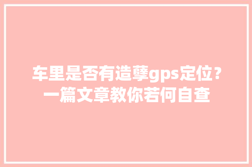 车里是否有造孽gps定位？一篇文章教你若何自查,车辆保险查询网上查询。