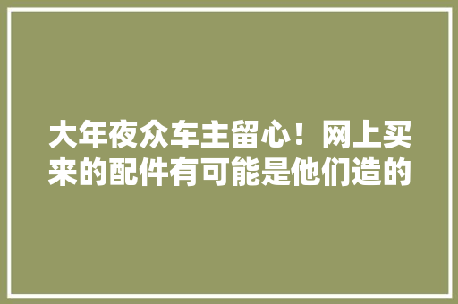 大年夜众车主留心！网上买来的配件有可能是他们造的