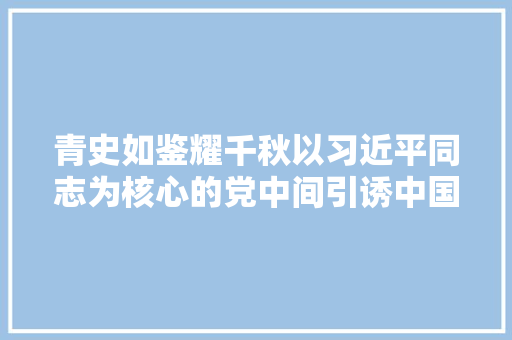 青史如鉴耀千秋以习近平同志为核心的党中间引诱中国共产党历史展览馆培植纪实