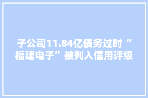 子公司11.84亿债务过时“福建电子”被列入信用评级不雅观察名单