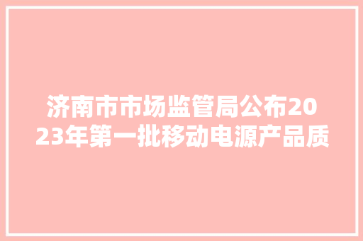 济南市市场监管局公布2023年第一批移动电源产品质量市级监督抽查结果