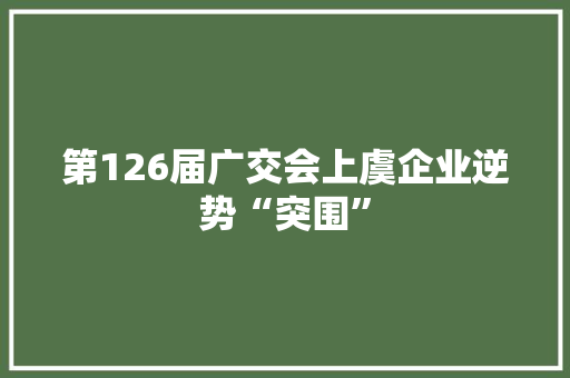第126届广交会上虞企业逆势“突围”