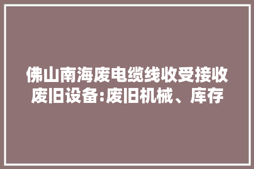 佛山南海废电缆线收受接收废旧设备:废旧机械、库存积压物资...