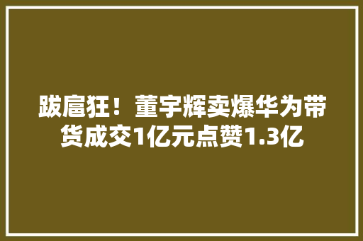 跋扈狂！董宇辉卖爆华为带货成交1亿元点赞1.3亿