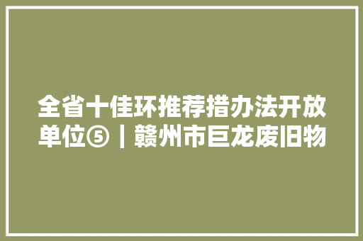 全省十佳环推荐措办法开放单位⑤｜赣州市巨龙废旧物资调剂市场有限公司