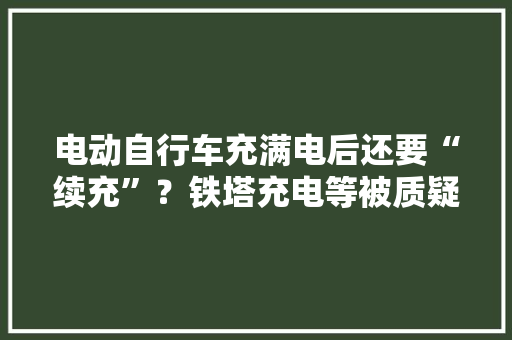 电动自行车充满电后还要“续充”？铁塔充电等被质疑