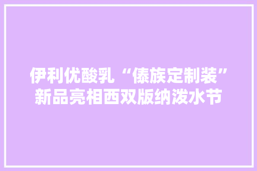 伊利优酸乳“傣族定制装”新品亮相西双版纳泼水节,泼水节是哪个民族的风俗。