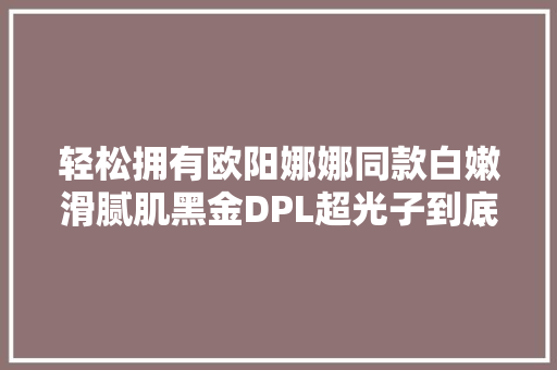 轻松拥有欧阳娜娜同款白嫩滑腻肌黑金DPL超光子到底多神奇？
