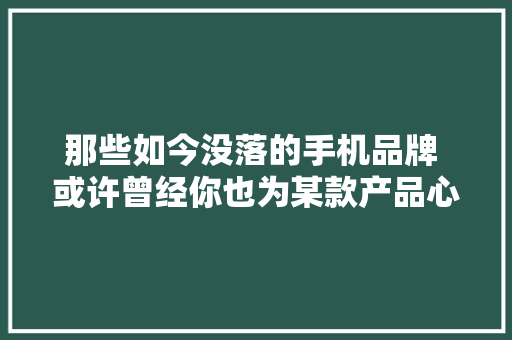 那些如今没落的手机品牌 或许曾经你也为某款产品心动过