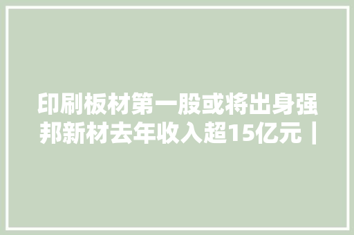 印刷板材第一股或将出身强邦新材去年收入超15亿元｜专精快报