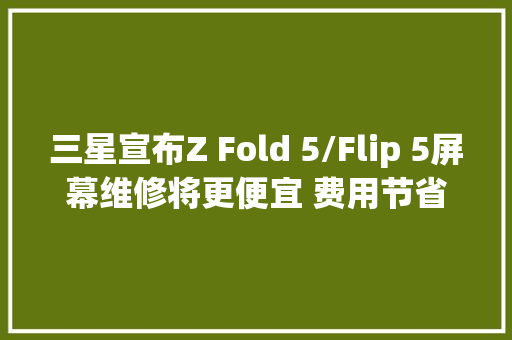 三星宣布Z Fold 5/Flip 5屏幕维修将更便宜 费用节省6%