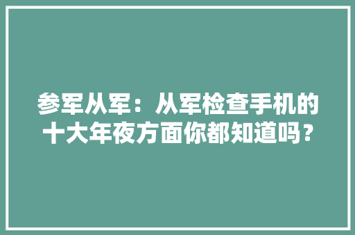 参军从军：从军检查手机的十大年夜方面你都知道吗？