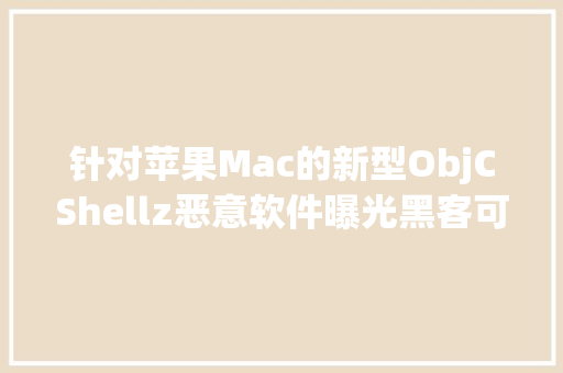 针对苹果Mac的新型ObjCShellz恶意软件曝光黑客可远程控制