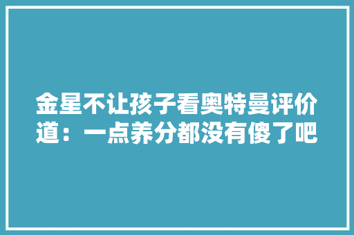 金星不让孩子看奥特曼评价道：一点养分都没有傻了吧唧的,奥特曼。