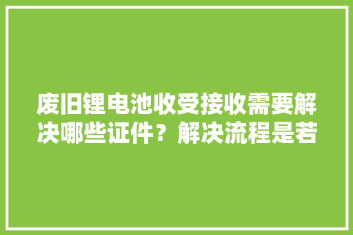 废旧锂电池收受接收需要解决哪些证件？解决流程是若何的