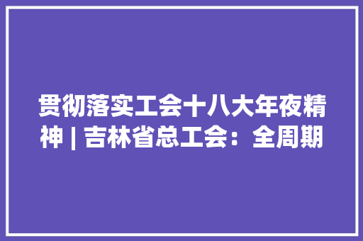 贯彻落实工会十八大年夜精神 | 吉林省总工会：全周期提升技能 全时空高品格做事