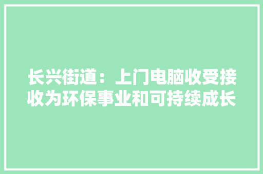 长兴街道：上门电脑收受接收为环保事业和可持续成长供献力量