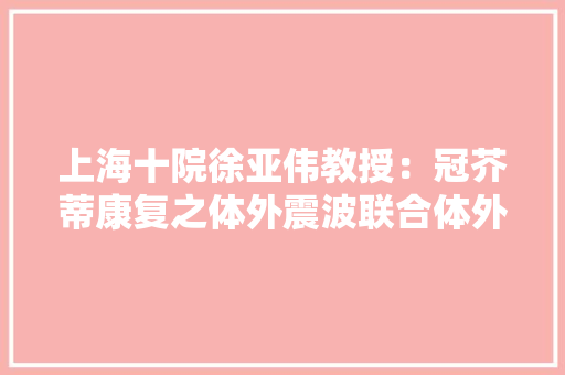 上海十院徐亚伟教授：冠芥蒂康复之体外震波联合体外反搏序贯治疗
