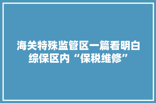 海关特殊监管区一篇看明白综保区内“保税维修”