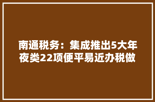 南通税务：集成推出5大年夜类22项便平易近办税做事产品
