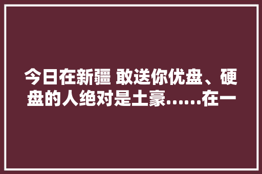 今日在新疆 敢送你优盘、硬盘的人绝对是土豪……在一路