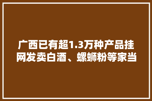 广西已有超1.3万种产品挂网发卖白酒、螺蛳粉等家当造诣亮眼
