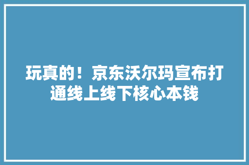 玩真的！京东沃尔玛宣布打通线上线下核心本钱
