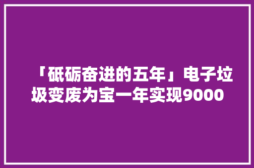 「砥砺奋进的五年」电子垃圾变废为宝一年实现9000多吨废旧本钱轮回再运用