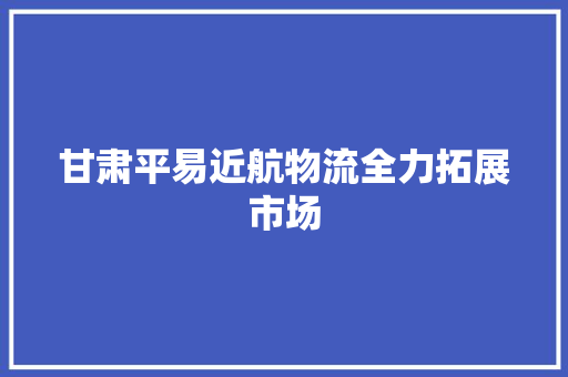 甘肃平易近航物流全力拓展市场